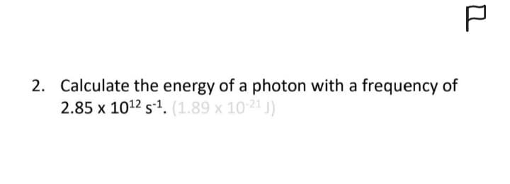 P
2. Calculate the energy of a photon with a frequency of
2.85 x 10¹2 s-¹. (1.89 x 10-21 J)