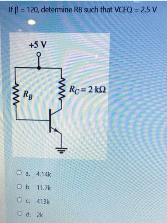 If ß= 120, determine RB such that VCEQ = 2.5 V
www
+5 V
RB
O a. 4.14k
O b. 11.7k
O c. 413k
O d. 2k
Rc = 2 kΩ