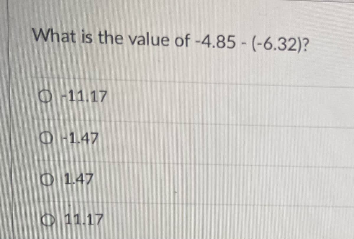 What is the value of -4.85 - (-6.32)?
O 11.17
O-1.47
O 1.47
O 11.17
