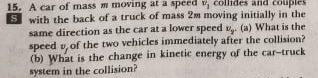 15. A car of mass m moving at a speed v, collides and
with the back of a truck of mass 2m moving initially in the
same direction as the car at a lower speed . (a) What is the
speed v, of the two vehicles immediately after the collision?
(b) What is the change in kinetic energy of the car-truck
system in the collision?
ouple
