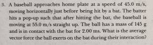 3. A baseball approaches home plate at a speed of 45.0 m/s,
moving horizontally just before heing hit by a bat. The batter
hits a pop-up such that after hitting the bat, the baseball is
moving at 55.0 m/s straight up. The ball has a mass of 145 g
and is in contact with the bat for 2.00 ms. What is the average
vector force the ball exerts on the bat during their interaction?
