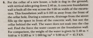 6. For the cellar of a new house, a hole is dug in the ground,
with vertical sides going down 2.40 m. A concrete foundation
wall is built all the way across the 9.60-m width of the excava-
tion. This foundation wall is 0.183 m away from the front of
the cellar hole. During a rainstorm, drainage from the street
fills up the space in front of the concrete wall, but not the
cellar behind the wall. The water does not soak into the clay
soil. Find the force the water causes on the foundation wall.
For comparison, the weight of the water is given by 2.40 m X
9.60 m x 0.183 m x1 000 kg/m x 9.80 m/s = 41.3 kN.
