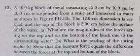 12. A 10.0-kg block of metal measuring 12.0 cm by 10.0 cm by
10.,0 cm is suspended from a scale and immersed in water
as shown in Figure P14.11b. The 12.0-cm dimension is ver-
tical, and the top of the block is 5.00 cm below the surface
of the water. (a) What are the magnitudes of the forces act-
ing on the top and on the bottom of the block due to the
surrounding water? (b) What is the reading of the spring
scale? (e) Show that the buoyant force equals the difference
betwren the forces at the top and bottom of the block.
