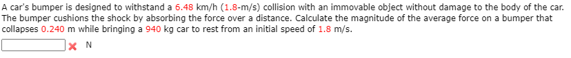 A car's bumper is designed to withstand a 6.48 km/h (1.8-m/s) collision with an immovable object without damage to the body of the car.
The bumper cushions the shock by absorbing the force over a distance. Calculate the magnitude of the average force on a bumper that
collapses 0.240 m while bringing a 940 kg car to rest from an initial speed of 1.8 m/s.
|× N
