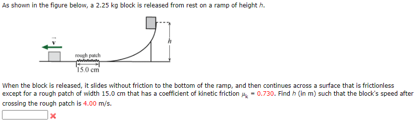As shown in the figure below, a 2.25 kg block is released from rest on a ramp of height h.
rough patch
'15.0 cm
When the block is released, it slides without friction to the bottom of the ramp, and then continues across a surface that is frictionless
except for a rough patch of width 15.0 cm that has a coefficient of kinetic friction 4, = 0.730. Find h (in m) such that the block's speed after
crossing the rough patch is 4.00 m/s.

