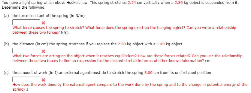 You have a light spring which obeys Hooke's law. This spring stretches 2.54 cm vertically when a 2.80 kg object is suspended from it.
Determine the following.
(a) the force constant of the spring (in N/m)
What force causes the spring to stretch? What force does the spring exert on the hanging object? Can you write a relationship
between these two forces? N/m
(b) the distance (in cm) the spring stretches if you replace the 2.80 kg object with a 1.40 kg object
What two forces are acting on the object when it reaches equilibrium? How are these forces related? Can you use the relationship
between these two forces to find an expression for the desired stretch in terms of other known information? cm
(c) the amount of work (in J) an external agent must do to stretch the spring 8.00 cm from its unstretched position
How does the work done by the external agent compare to the work done by the spring and to the change in potential energy of the
spring? )
