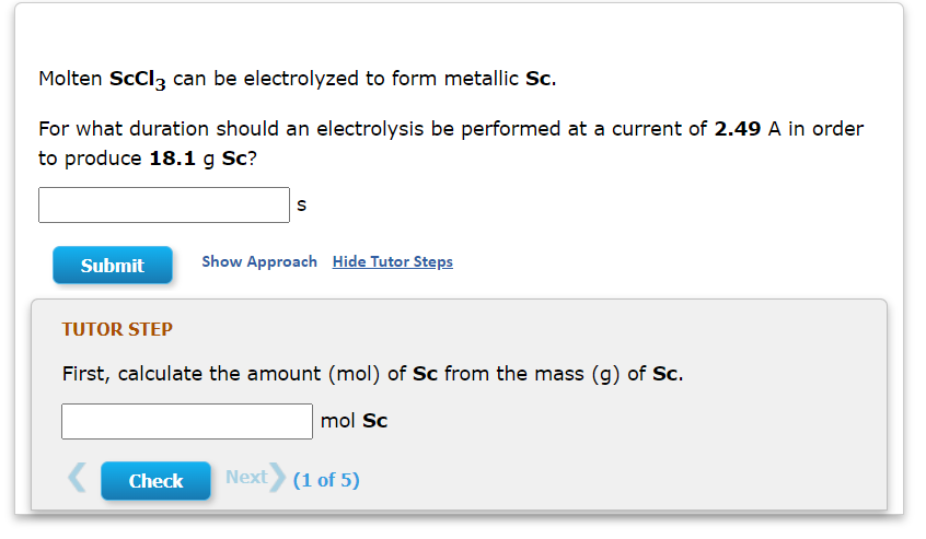 Molten ScCl3 can be electrolyzed to form metallic Sc.
For what duration should an electrolysis be performed at a current of 2.49 A in order
to produce 18.1 g Sc?
Submit
Show Approach Hide Tutor Steps
TUTOR STEP
First, calculate the amount (mol) of Sc from the mass (g) of Sc.
mol Sc
Check
Next (1 of 5)
