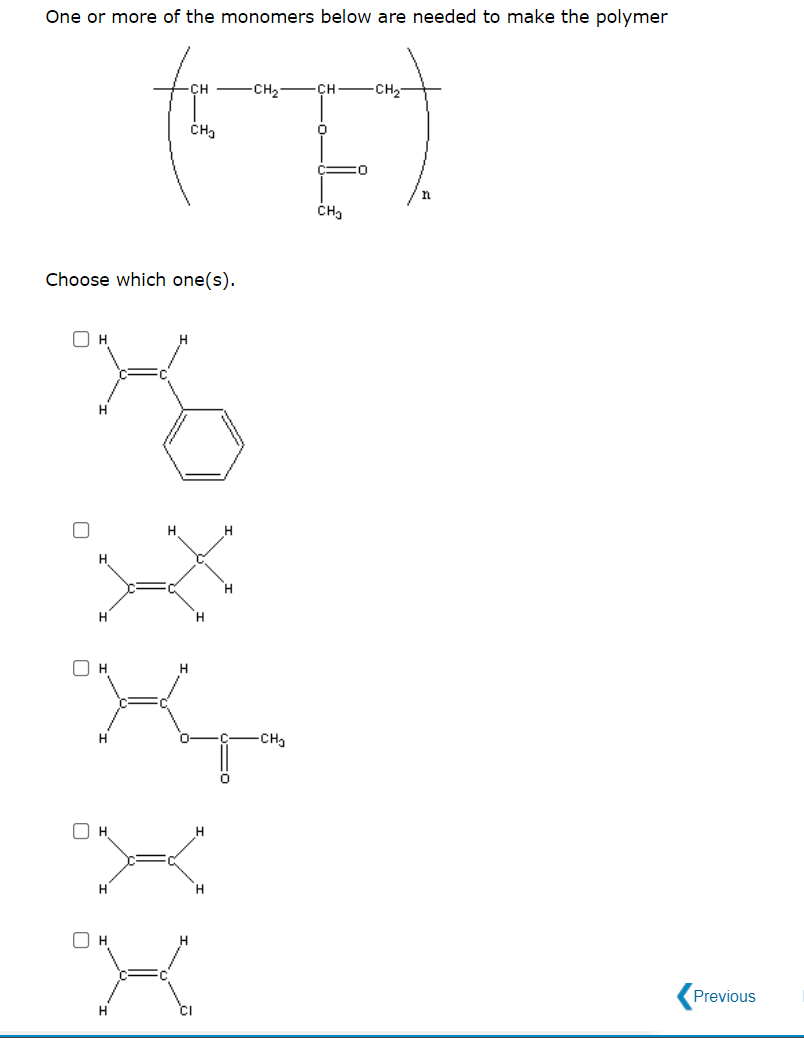 One or more of the monomers below are needed to make the polymer
CH -CH2
CH
CH2
Choose which one(s).
OH
H.
H
H
CH
H
O H
Previous
H.
CI
