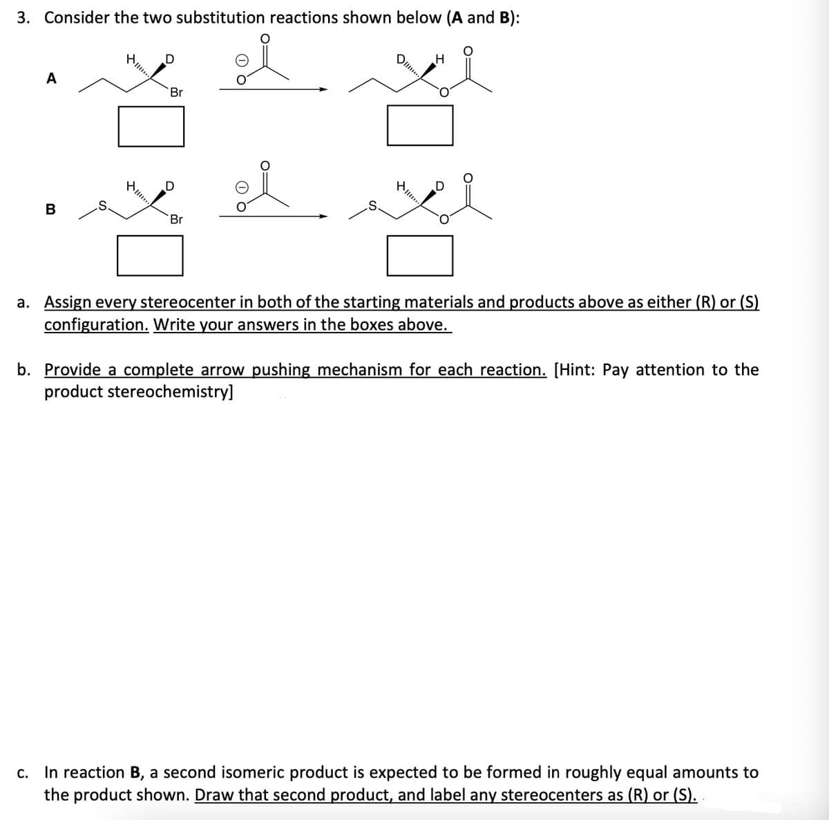 3. Consider the two substitution reactions shown below (A and B):
A
B
D
Br
ř
Br
O
DI....
...
H
a. Assign every stereocenter in both of the starting materials and products above as either (R) or (S)
configuration. Write your answers in the boxes above.
b. Provide a complete arrow pushing mechanism for each reaction. [Hint: Pay attention to the
product stereochemistry]
C.
In reaction B, a second isomeric product is expected to be formed in roughly equal amounts to
the product shown. Draw that second product, and label any stereocenters as (R) or (S)..