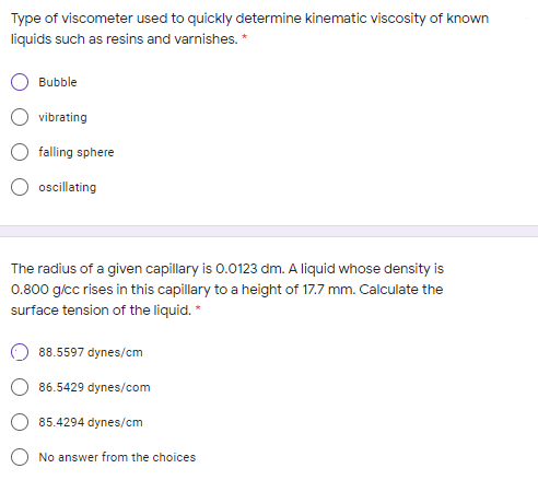 Type of viscometer used to quickly determine kinematic viscosity of known
liquids such as resins and varnishes. *
Bubble
vibrating
falling sphere
O oscillating
The radius of a given capillary is 0.0123 dm. A liquid whose density is
0.800 g/cc rises in this capillary to a height of 17.7 mm. Calculate the
surface tension of the liquid. *
88.5597 dynes/cm
86.5429 dynes/com
85.4294 dynes/cm
No answer from the choices
