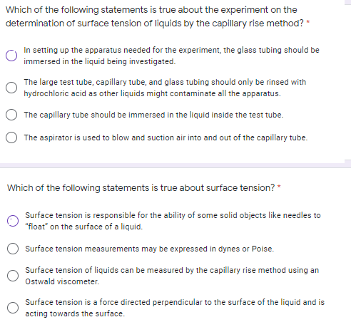 Which of the following statements is true about the experiment on the
determination of surface tension of liquids by the capillary rise method? *
In setting up the apparatus needed for the experiment, the glass tubing should be
immersed in the liquid being investigated.
The large test tube, capillary tube, and glass tubing should only be rinsed with
hydrochloric acid as other liquids might contaminate all the apparatus.
The capillary tube should be immersed in the liquid inside the test tube.
The aspirator is used to blow and suction air into and out of the capillary tube.
Which of the following statements is true about surface tension? *
Surface tension is responsible for the ability of some solid objects like needles to
"float" on the surface of a liquid.
Surface tension measurements may be expressed in dynes or Poise.
Surface tension of liquids can be measured by the capillary rise method using an
Ostwald viscometer.
Surface tension is a force directed perpendicular to the surface of the liquid and is
acting towards the surface.
