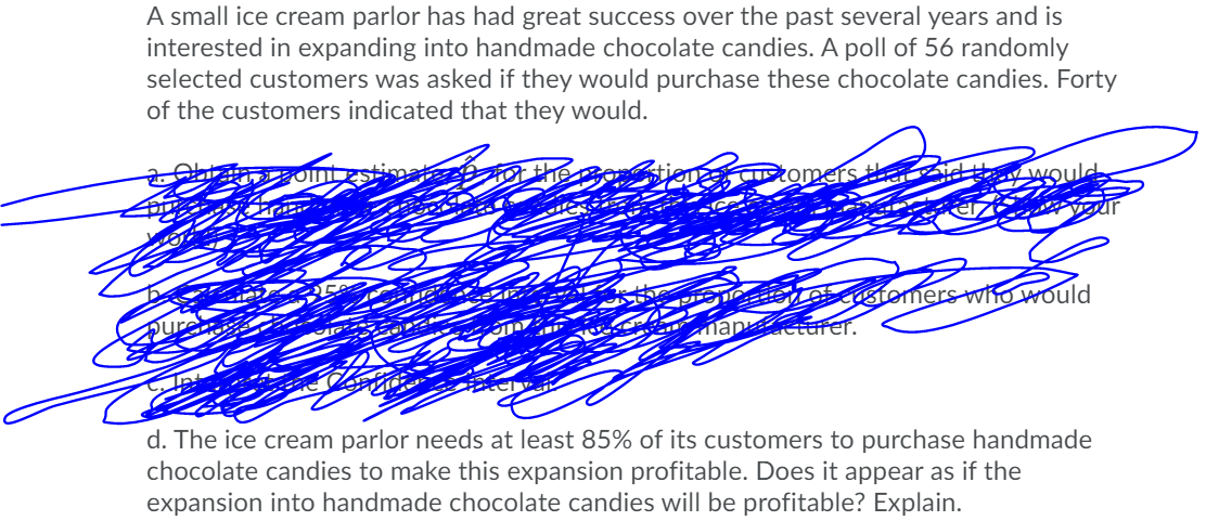 A small ice cream parlor has had great success over the past several years and is
interested in expanding into handmade chocolate candies. A poll of 56 randomly
selected customers was asked if they would purchase these chocolate candies. Forty
of the customers indicated that they would.
Customers
Stottetomers wto would
nan eturer.
d. The ice cream parlor needs at least 85% of its customers to purchase handmade
chocolate candies to make this expansion profitable. Does it appear as if the
expansion into handmade chocolate candies will be profitable? Explain.
