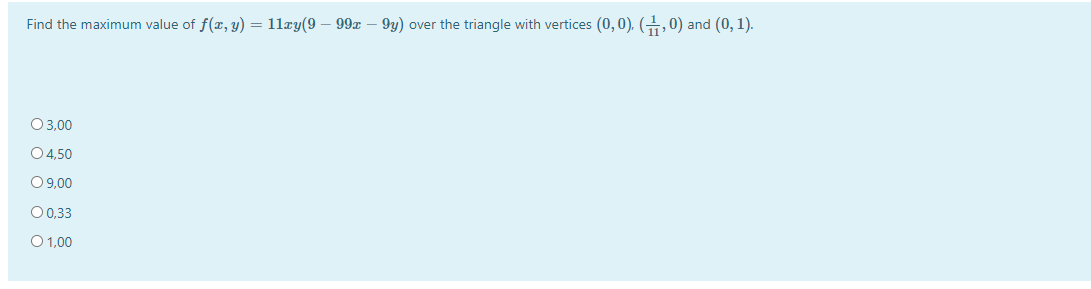 Find the maximum value of f(r, y) = 11xy(9 – 99x – 9y) over the triangle with vertices (0,0), (, 0) and (0, 1).
O3,00
04,50
09,00
00,33
O 1,00
