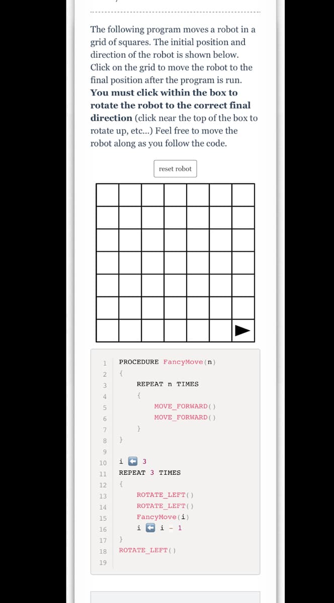 The following program moves a robot in a
grid of squares. The initial position and
direction of the robot is shown below.
Click on the grid to move the robot to the
final position after the program is run.
You must click within the box to
rotate the robot to the correct final
direction (click near the top of the box to
rotate up, etc...) Feel free to move the
robot along as you follow the code.
reset robot
PROCEDURE FancyMove (n)
2
3.
REPEAT n TIMES
4
{
MOVE_FORWARD( )
MOVE FORWARD()
7
}
8
9
10
i
3
11
REPEAT 3 TIMES
12
{
13
ROTATE LEFT()
14
ROTATE_LEFT()
FancyMove (i)
i F i - 1
15
16
17
}
18
ROTATE LEFT()
19
