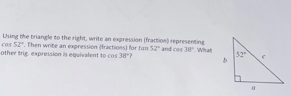 Using the triangle to the right, write an expression (fraction) representing
cos 52°. Then write an expression (fractions) for tan 52° and cos 38°. What
other trig. expression is equivalent to cos 38°?
52°
a
