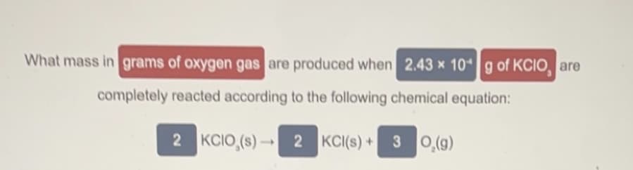 What mass in grams of oxygen gas are produced when 2.43 x 10g of KCIO, are
completely reacted according to the following chemical equation:
2 KCIO,(s) 2 KCI(s) +3 0,(g)
