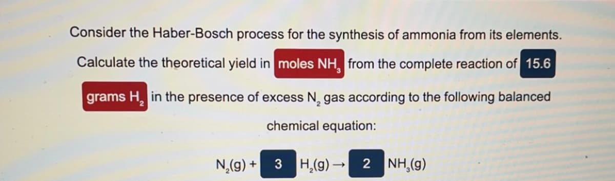 Consider the Haber-Bosch process for the synthesis of ammonia from its elements.
Calculate the theoretical yield in moles NH, from the complete reaction of 15.6
grams H, in the presence of excess N, gas according to the following balanced
chemical equation:
N,(g) + 3 H,(g) →
2 NH,(g)
