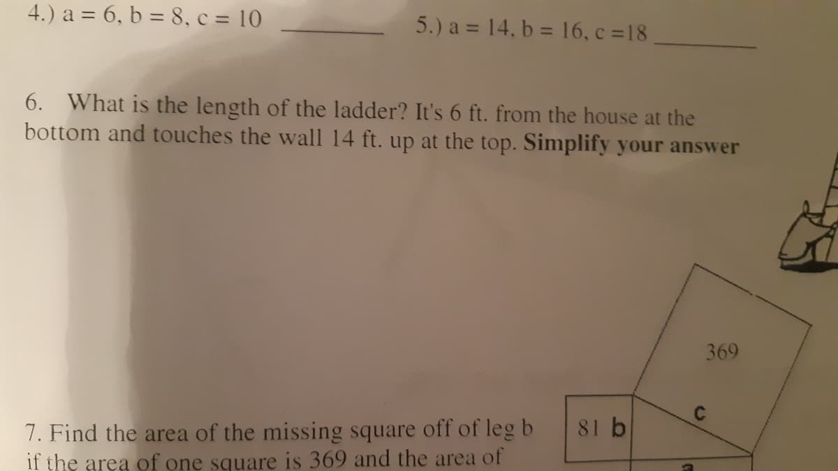 4.) a = 6, b = 8, c = 10
5.) a = 14, b = 16, c 18
6. What is the length of the ladder? It's 6 ft. from the house at the
bottom and touches the wall 14 ft. up at the top. Simplify your answer
369
81 b
7. Find the area of the missing square off of leg b
if the area of one square is 369 and the area of
