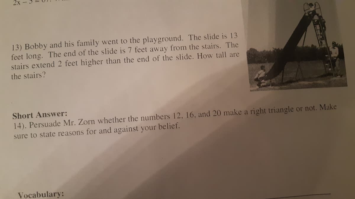 2х
13) Bobby and his family went to the playground. The slide is 13
feet long. The end of the slide is 7 feet away from the stairs. The
stairs extend 2 feet higher than the end of the slide. How tall are
the stairs?
Short Answer:
14). Persuade Mr. Zorn whether the numbers 12, 16, and 20 make a right triangle or not. Make
sure to state reasons for and against your belief.
Vocabulary:

