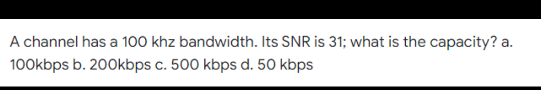 A channel has a 100 khz bandwidth. Its SNR is 31; what is the capacity? a.
100kbps b. 200kbps c. 500 kbps d. 50 kbps
