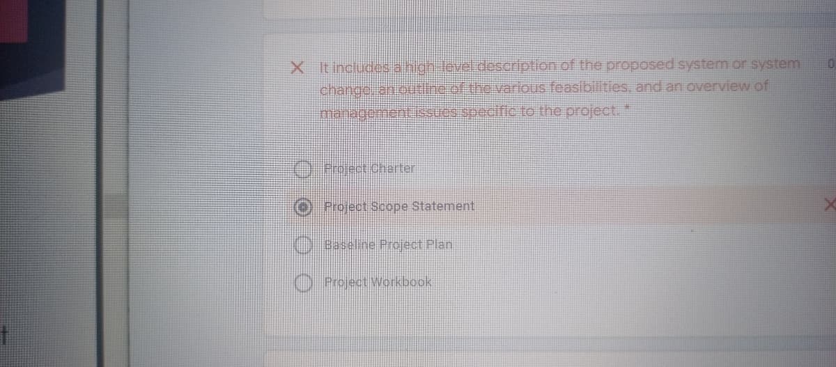 X It includes anion level.doscription of the proposed system or systemi
change. anodine of the various feasibilities, and an overview of
managomentissuos specific to the project."
O ProectiCharter
Project Scope Statement
Baseline Project Plan
O Project Workbook
