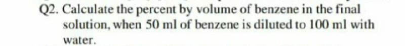 Q2. Calculate the percent by volume of benzene in the final
solution, when 50 ml of benzene is diluted to 100 ml with
water.
