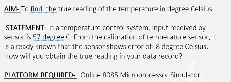 AIM- To find the true reading of the temperature in degree Celsius.
STATEMENT- In a temperature control system, input received by
sensor is 57 degree C. From the calibration of temperature sensor,
is already known that the sensor shows error of -8 degree Celsius.
it
How will you obtain the true reading in your data record?
PLATFORM REQUIRED- Online 8085 Microprocessor Simulator
