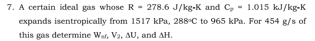 7. A certain ideal gas whose R = 278.6 J/kg-K and Cp
= 1.015 kJ/kg-K
expands isentropically from 1517 kPa, 288°C to 965 kPa. For 454 g/s of
this gas determine Wnf, V2, AU, and AH.
