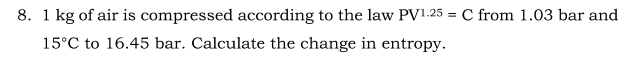 8. 1 kg of air is compressed according to the law PV1.25 = C from 1.03 bar and
15°C to 16.45 bar. Calculate the change in entropy.
