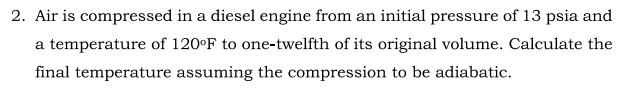 2. Air is compressed in a diesel engine from an initial pressure of 13 psia and
a temperature of 120°F to one-twelfth of its original volume. Calculate the
final temperature assuming the compression to be adiabatic.
