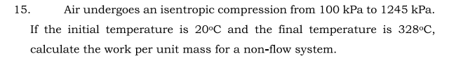 15.
Air undergoes an isentropic compression from 100 kPa to 1245 kPa.
If the initial temperature is 20°C and the final temperature is 328°C,
calculate the work per unit mass for a non-flow system.
