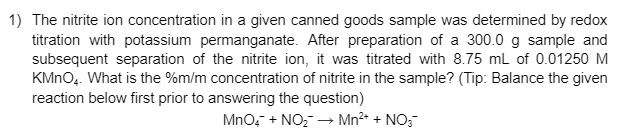 1) The nitrite ion concentration in a given canned goods sample was determined by redox
titration with potassium permanganate. After preparation of a 300.0 g sample and
subsequent separation of the nitrite ion, it was titrated with 8.75 mL of 0.01250 M
KMNO.. What is the %m/m concentration of nitrite in the sample? (Tip: Balance the given
reaction below first prior to answering the question)
Mno, + NO,- → Mn²* + NO;
