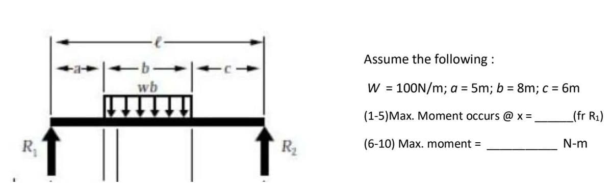 Assume the following :
-b-
wb
W = 100N/m; a = 5m; b = 8m; c = 6m
%3D
(1-5)Max. Moment occurs @ x =
_(fr R1)
R,
R2
(6-10) Max. moment =
N-m
