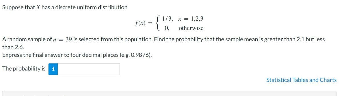 Suppose that X has a discrete uniform distribution
{
S 1/3, x = 1,2,3
f(x) :
0,
otherwise
A random sample of n
39 is selected from this population. Find the probability that the sample mean is greater than 2.1 but less
than 2.6.
Express the final answer to four decimal places (e.g. 0.9876).
The probability is i
Statistical Tables and Charts
