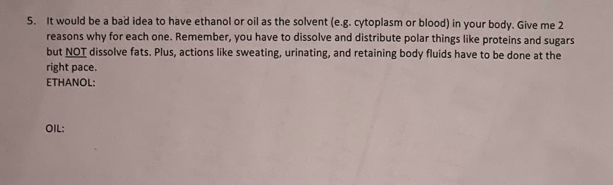 5. It would be a bad idea to have ethanol or oil as the solvent (e.g. cytoplasm or blood) in your body. Give me 2
reasons why for each one. Remember, you have to dissolve and distribute polar things like proteins and sugars
but NOT dissolve fats. Plus, actions like sweating, urinating, and retaining body fluids have to be done at the
right pace.
ETHANOL:
OIL:
