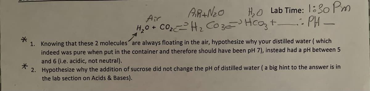 H,O Lab Time: 1:30 Pm
H,0 + COH2 CozHcozt : PH -
AR+Neo
Air
1. Knowing that these 2 molecules are always floating in the air, hypothesize why your distilled water ( which
indeed was pure when put in the container and therefore should have been pH 7), instead had a pH between 5
and 6 (i.e. acidic, not neutral).
2. Hypothesize why the addition of sucrose did not change the pH of distilled water (a big hint to the answer is in
the lab section on Acids & Bases).
