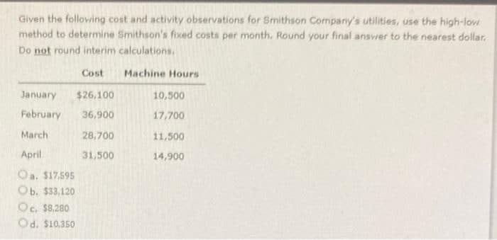 Given the folloving cost and activity observations for Smithson Company's utilities, use the high-low
method to determine Smithson's fixed costs per month. Round your final ansvrer to the nearest dollar.
Do not round interim calculations.
Cost
Machine Hours
January
$26,100
10,500
February
36,900
17,700
March
28,700
11,500
April
31,500
14,900
Oa. $17,595
Ob. $33,120
Oc. $8,280
Od. $10,350
