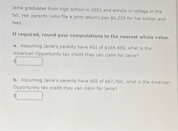 Janie graduates from high school in 2021 and enrolls in college in the
fall. Her parents (who file a joint return) pay $6,225 for her tuition and
fees.
If required, round your computations to the nearest whole value.
a. Assuming Janie's parents have AGI of $169,400, what is the
American Opportunity tax credit they can claim for Janie?
b. Assuming Janie's parents have AGI of $67,760, what is the American
Opportunity tax credit they can claim for Janie?