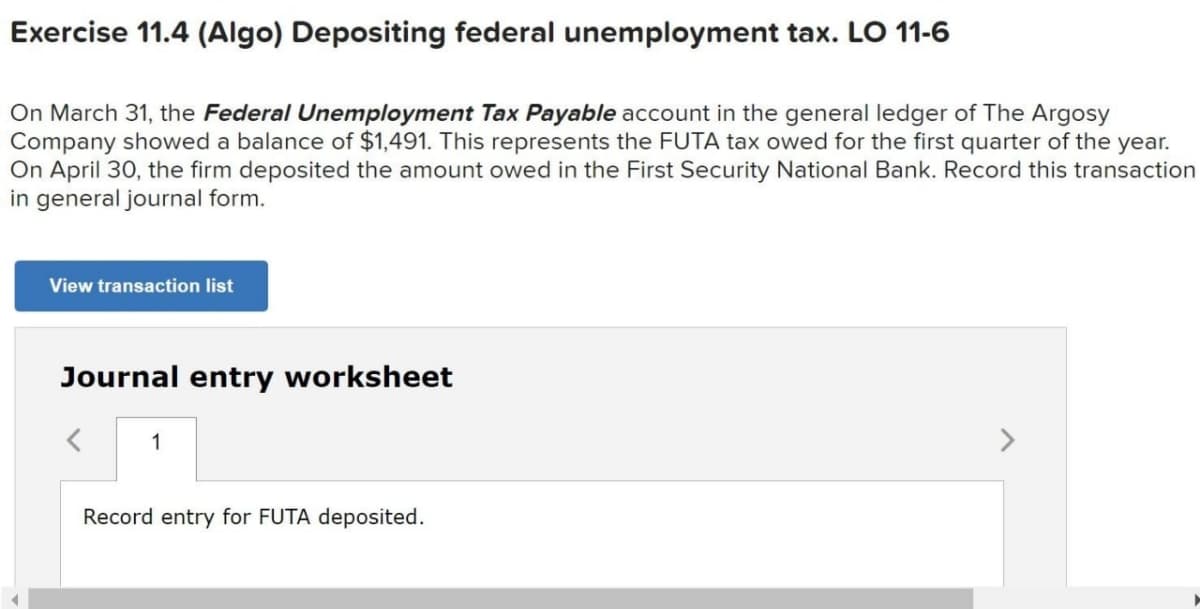 Exercise 11.4 (Algo) Depositing federal unemployment tax. LO 11-6
On March 31, the Federal Unemployment Tax Payable account in the general ledger of The Argosy
Company showed a balance of $1,491. This represents the FUTA tax owed for the first quarter of the year.
On April 30, the firm deposited the amount owed in the First Security National Bank. Record this transaction
in general journal form.
View transaction list
Journal entry worksheet
1
<>
Record entry for FUTA deposited.
