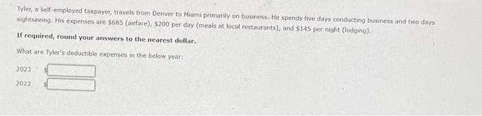 Tyler, a self-employed taxpayer, travels from Denver to Miami primarily on business. He spends five days conducting business and two days
sightseeing. His expenses are $685 (airfare), $200 per day (meals at local restaurants), and $145 per night (lodging).
If required, round your answers to the nearest dollar.
What are Tyler's deductible expenses in the below year:
2023
2022