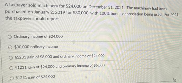 A taxpayer sold machinery for $24,000 on December 31, 2021. The machinery had been
purchased on January 2, 2019 for $30,000, with 100% bonus depreciation being used. For 2021,
the taxpayer should report
O Ordinary income of $24,000
O $30,000 ordinary income
O §1231 gain of $6,000 and ordinary income of $24,000
O §1231 gain of $24,000 and ordinary income of $6,000
O $1231 gain of $24,000
D