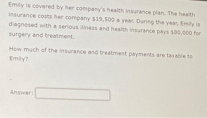 Emily is covered by her company's health insurance plan. The health
insurance costs her company $19,500 a year. During the year, Emily is
diagnosed with a serious illness and health insurance pays $80,000 for
surgery and treatment.
How much of the insurance and treatment payments are taxable to
Emily?
Answer: