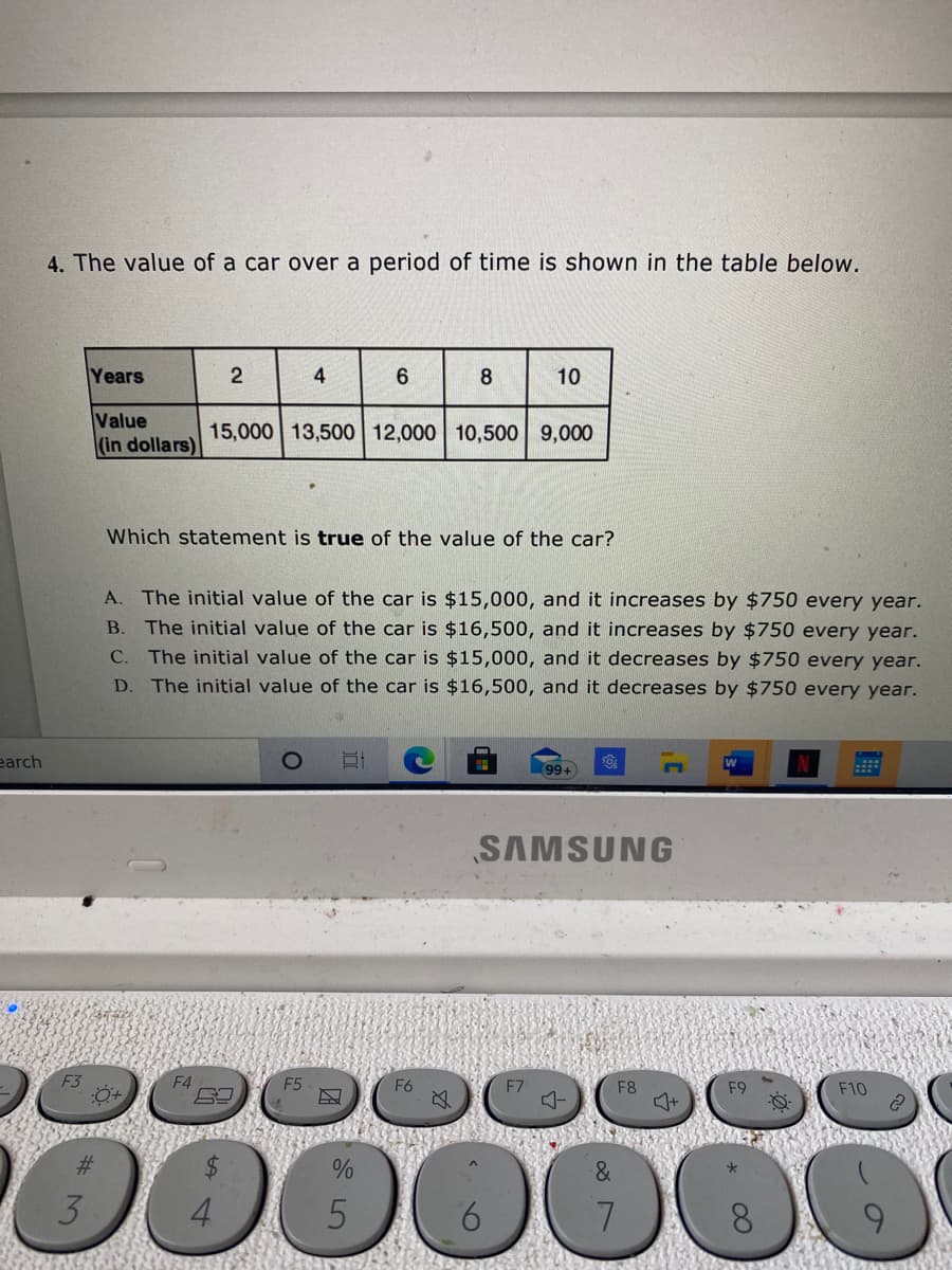 4. The value of a car over a period of time is shown in the table below.
:-
Years
2
4
6.
8.
10
Value
(in dollars)
15,000 13,500 12,000 10,500 9,000
Which statement is true of the value of the car?
A. The initial value of the car is $15,000, and it increases by $750 every year.
B. The initial value of the car is $16,500, and it increases by $750 every year.
C. The initial value of the car is $15,000, and it decreases by $750 every year.
The initial value of the car is $16,500, and it decreases by $750 every year.
D.
earch
w
99+
SAMSUNG
F4
E5
F7
F8
F9
F10
