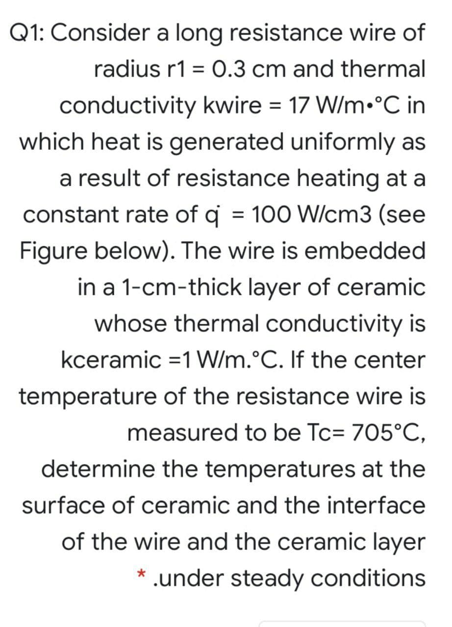 Q1: Consider a long resistance wire of
radius r1 = O.3 cm and thermal
conductivity kwire = 17 W/m•°C in
which heat is generated uniformly as
a result of resistance heating at a
constant rate of q = 100 W/cm3 (see
%3D
Figure below). The wire is embedded
in a 1-cm-thick layer of ceramic
whose thermal conductivity is
kceramic =1 W/m.°C. If the center
temperature of the resistance wire is
measured to be Tc= 705°C,
determine the temperatures at the
surface of ceramic and the interface
of the wire and the ceramic layer
* .under steady conditions

