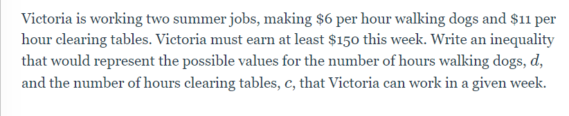 Victoria is working two summer jobs, making $6 per hour walking dogs and $11 per
hour clearing tables. Victoria must earn at least $150 this week. Write an inequality
that would represent the possible values for the number of hours walking dogs, d,
and the number of hours clearing tables, c, that Victoria can work in a given week.
