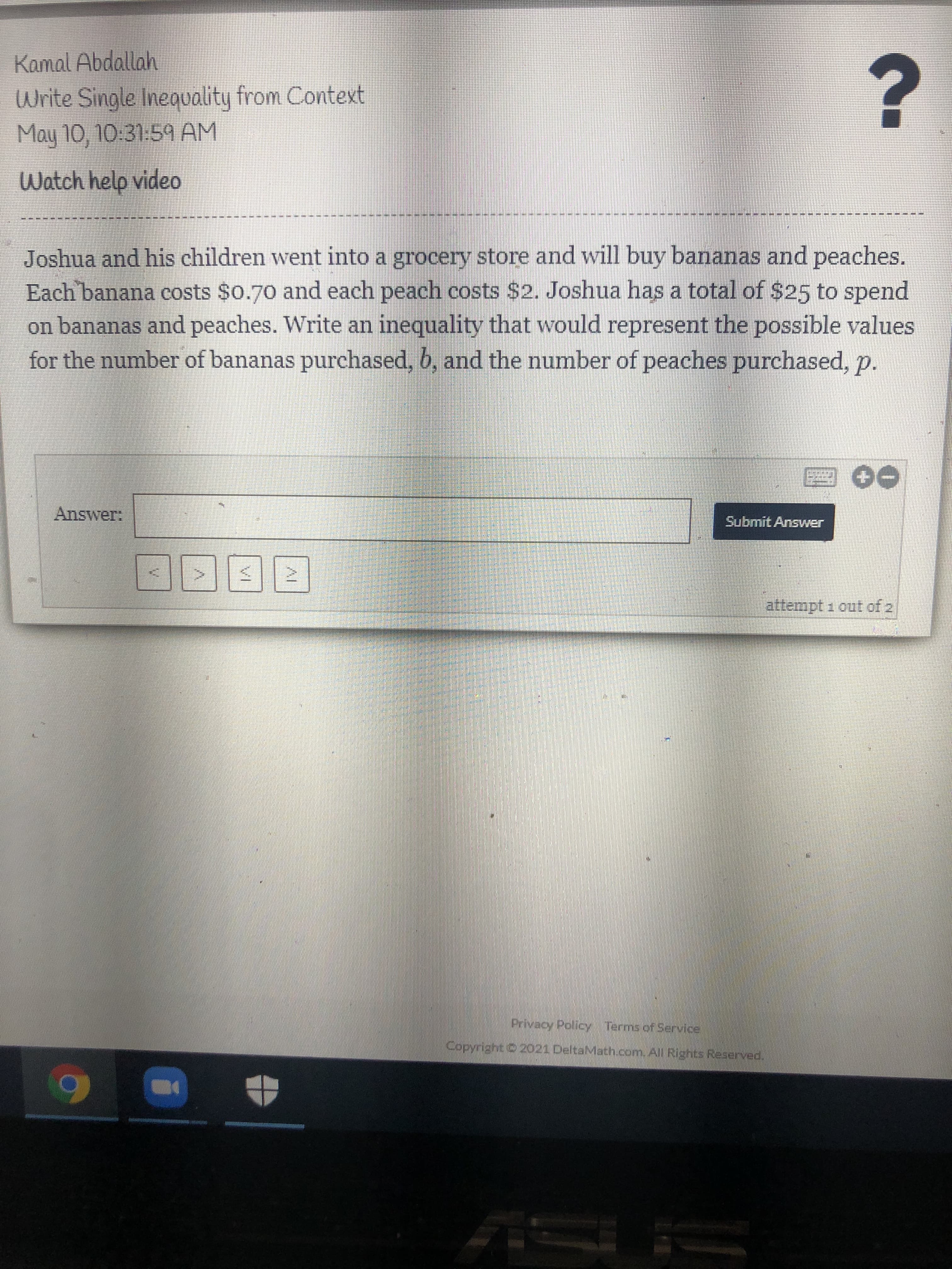 Joshua and his children went into a grocery store and will buy bananas and peaches.
Each banana costs $0.70 and each peach costs $2. Joshua has a total of $25 to spend
on bananas and peaches. Write an inequality that would represent the possible values
for the number of bananas purchased, b, and the number of peaches purchased p.
