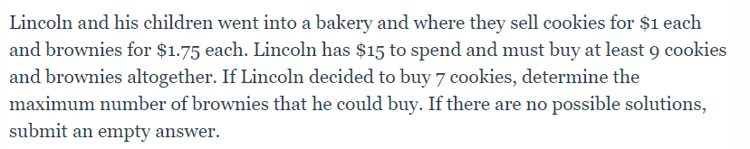 Lincoln and his children went into a bakery and where they sell cookies for $1 each
and brownies for $1.75 each. Lincoln has $15 to spend and must buy at least 9 cookies
and brownies altogether. If Lincoln decided to buy 7 cookies, determine the
maximum number of brownies that he could buy. If there are no possible solutions,
submit an empty answer.
