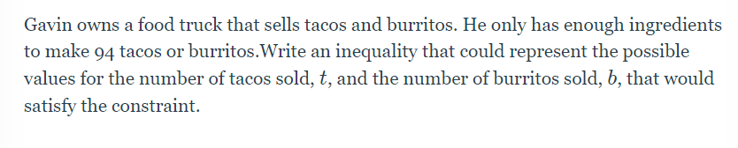 Gavin owns a food truck that sells tacos and burritos. He only has enough ingredients
to make 94 tacos or burritos.Write an inequality that could represent the possible
values for the number of tacos sold, t, and the number of burritos sold, b, that would
satisfy the constraint.
