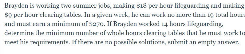 Brayden is working two summer jobs, making $18 per hour lifeguarding and making
$9 per hour clearing tables. In a given week, he can work no more than 19 total hours
and must earn a minimum of $270. If Brayden worked 14 hours lifeguarding,
determine the minimum number of whole hours clearing tables that he must work to
meet his requirements. If there are no possible solutions, submit an empty answer.
