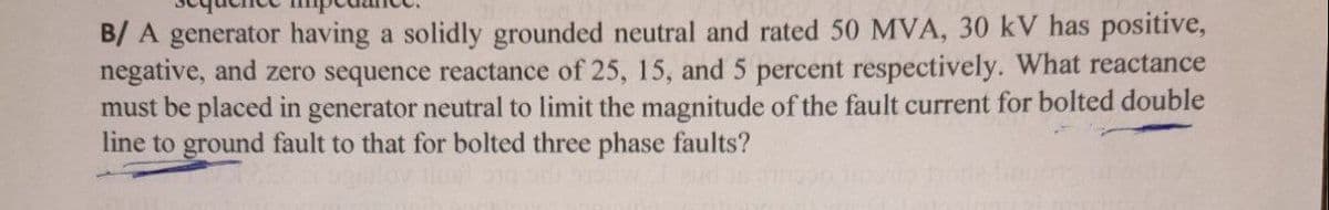 B/ A generator having a solidly grounded neutral and rated 50 MVA, 30 kV has positive,
negative, and zero sequence reactance of 25, 15, and 5 percent respectively. What reactance
must be placed in generator neutral to limit the magnitude of the fault current for bolted double
line to ground fault to that for bolted three phase faults?
